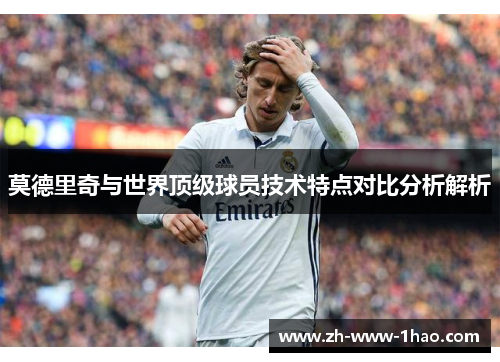 莫德里奇与世界顶级球员技术特点对比分析解析
