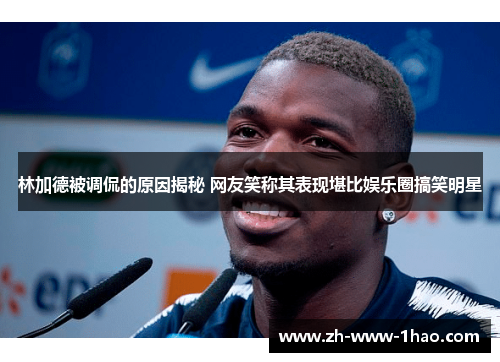 林加德被调侃的原因揭秘 网友笑称其表现堪比娱乐圈搞笑明星