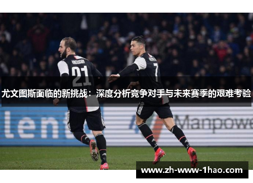 尤文图斯面临的新挑战：深度分析竞争对手与未来赛季的艰难考验