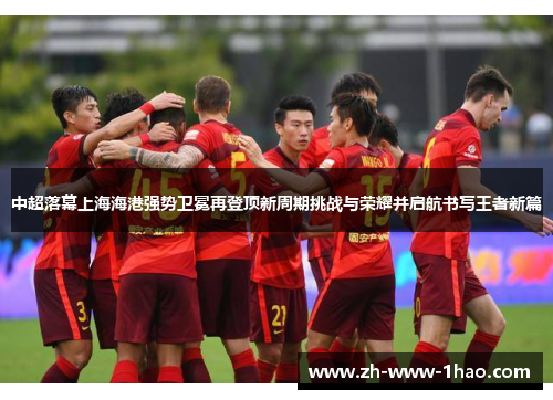 中超落幕上海海港强势卫冕再登顶新周期挑战与荣耀并启航书写王者新篇