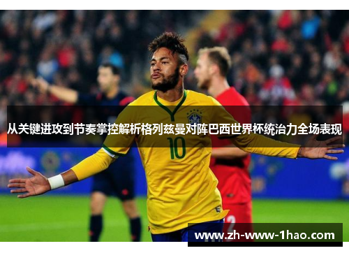 从关键进攻到节奏掌控解析格列兹曼对阵巴西世界杯统治力全场表现